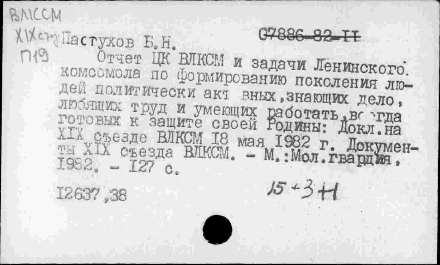 ﻿ъмссм
Пастухов Б.Н.
07886-83-Т*
Пв Отчет ЦК БЛЮЛ и задачи Ленинского*, комсомола по формированию поколения людей политически акт вных,знающих дело, любящих труд и умеющих работать .вг 'тда готовых к защите своей Родины: Докл.на XIX съезде ВЛКСМ 18 мая 1982 г. Докумен ты XIX съезда ВЛКСМ. - М.: Мол. гвардия, 1982. - 127 с. 1263? ,38